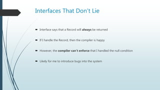 Interfaces That Don’t Lie
 Interface says that a Record will always be returned
 If I handle the Record, then the compiler is happy
 However, the compiler can’t enforce that I handled the null condition
 Likely for me to introduce bugs into the system
 