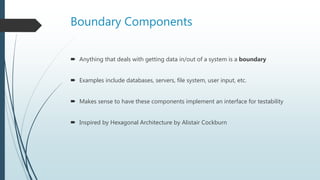 Boundary Components
 Anything that deals with getting data in/out of a system is a boundary
 Examples include databases, servers, file system, user input, etc.
 Makes sense to have these components implement an interface for testability
 Inspired by Hexagonal Architecture by Alistair Cockburn
 