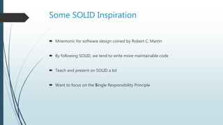 Some SOLID Inspiration
 Mnemonic for software design coined by Robert C. Martin
 By following SOLID, we tend to write more maintainable code
 Teach and present on SOLID a lot
 Want to focus on the Single Responsibility Principle
 