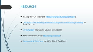 Resources
 F Sharp for Fun and Profit (https://fsharpforfunandprofit.com)
 The Book of F#: Breaking Free with Managed Functional Programming by
Dave Fancher
 F# Jumpstart (Pluralsight Course) by Kit Eason
 Mark Seemann’s blog: (http://blog.ploeh.dk)
 Hexagonal Architecture (post) by Alistair Cockburn
 