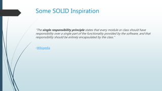 Some SOLID Inspiration
“The single responsibility principle states that every module or class should have
responsibility over a single part of the functionality provided by the software, and that
responsibility should be entirely encapsulated by the class.”
-Wikipedia
 