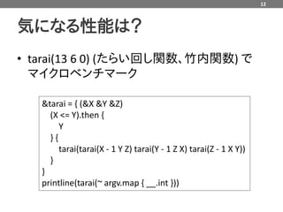 12



気になる性能は？
• tarai(13 6 0) (たらい回し関数、竹内関数) で
  マイクロベンチマーク

   &tarai = { (&X &Y &Z)
     (X <= Y).then {
        Y
     }{
        tarai(tarai(X - 1 Y Z) tarai(Y - 1 Z X) tarai(Z - 1 X Y))
     }
   }
   printline(tarai(~ argv.map { __.int }))
 