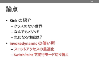 15



論点
• Kink の紹介
  – クラスのない世界
  – なんでもメソッド
  – 気になる性能は？
• invokedynamic の使い所
  – スロットアクセスの最適化
  – SwitchPoint で実行モード切り替え
 