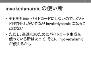 17



invokedynamic の使い所
• そもそもJVM バイトコードにしないので、メソッ
  ド呼び出しがいきなり invokedynamic になるこ
  とはない
• ただし、高速化のためにバイトコード生成を
  使っている所はあって、そこに invokedynamic
  が使えるかも
 
