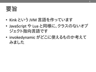 1



要旨
• Kink という JVM 言語を作っています
• JavaScript や Lua と同様に、クラスのないオブ
  ジェクト指向言語です
• invokedynamic がどこに使えるものか考えて
  みました
 