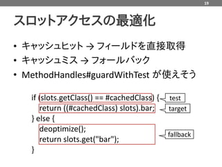 19



スロットアクセスの最適化
• キャッシュヒット → フィールドを直接取得
• キャッシュミス → フォールバック
• MethodHandles#guardWithTest が使えそう

   if (slots.getClass() == #cachedClass) {   test
      return ((#cachedClass) slots).bar;     target
   } else {
      deoptimize();
                                             fallback
      return slots.get("bar");
   }
 