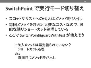 20



SwitchPoint で実行モード切り替え
• スロットやリストへの代入はメソッド呼び出し
• 毎回メソッドを呼ぶと大変なコストなので、可
  能な限りショートカット処理している
• ここで SwitchPoint#guardWithTest が使えそう

    if 代入メソッドは再定義されていない？
       ショートカット処理
    else
       真面目にメソッド呼び出し
 