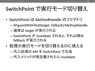 21



SwitchPoint で実行モード切り替え
• SwitchPoint は MethodHandle のファクトリ
  – SP.guardWithTest(target, fallback):MethodHandle
  – 通常は target が実行される
  – SwitchPoint が invalidate されると、それ以降は
    fallback が実行される
• 処理の実行モードを切り替えるのに使える
  – 代入処理の MH を SwitchPoint で生成
  – 代入メソッドが再定義されたら invalidate
 