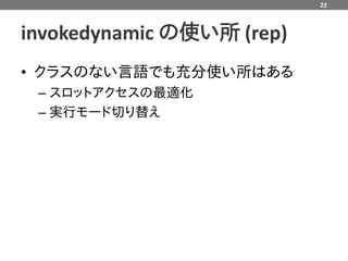22



invokedynamic の使い所 (rep)
• クラスのない言語でも充分使い所はある
 – スロットアクセスの最適化
 – 実行モード切り替え
 