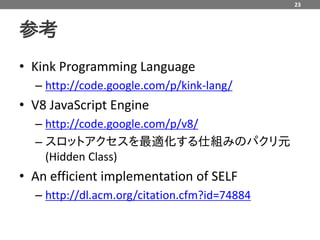 23



参考
• Kink Programming Language
  – http://code.google.com/p/kink-lang/
• V8 JavaScript Engine
  – http://code.google.com/p/v8/
  – スロットアクセスを最適化する仕組みのパクリ元
    (Hidden Class)
• An efficient implementation of SELF
  – http://dl.acm.org/citation.cfm?id=74884
 