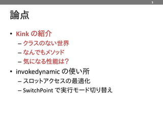 3



論点
• Kink の紹介
  – クラスのない世界
  – なんでもメソッド
  – 気になる性能は？
• invokedynamic の使い所
  – スロットアクセスの最適化
  – SwitchPoint で実行モード切り替え
 