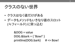 4



クラスのない世界
• クラスはなく値だけがある
• データもメソッドもいきなり値のスロット
  (≒フィールド) に突っ込む

   &DOG = value
   DOG.&bark = { 'Bow!' }
   printline(DOG.bark) # => Bow!
 