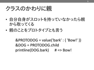 5



クラスのかわりに親
• 自分自身がスロットを持っていなかったら親
  から取ってくる
• 親のことをプロトタイプとも言う

  &PROTODOG = value('bark' : { 'Bow!' })
  &DOG = PROTODOG.child
  printline(DOG.bark) # => Bow!
 
