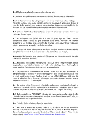 1.9.3 Mudar o traçado de forma repentina e inesperada;
1.9.4 Alterar o traçado por mais de uma oportunidade durante disputa de posição;
1.9.5 Realizar manobra de ultrapassagem em ponto improvável e/ou inadequado.
Forçando contato, erro eu/ou manobra defensiva excessiva do piloto que disputa a
posição. Serão analisados os aspectos circunstanciais do evento, com o objetivo de
apurar o grau de culpabilidade dos envolvidos e aferição da punibilidade;
1.10 Utilizar o “CHAT” durante classificação ou corrida oficial: acréscimo de 5 segundos
no tempo final de prova;
1.11 O desrespeito aos pilotos dentro e fora da pista seja por “CHAT”, áudio-
conferência, redes sociais, ou por qualquer outro meio, implicará em medida
disciplinar a ser decidida pela administração, levando a uma advertência verbal, por
escrito, afastamento temporário ou definitivo da liga;
1.12 Para que um piloto possa pontuar e cumprir punições na etapa, o mesmo deverá
completar no mínimo 50 % (cinquenta por cento) do total de sua duração;
1.12.1 caso não complete pelo menos 50% (cinquenta por cento) do total da duração
da etapa, o piloto não pontuará;
1.12.2 Caso seja penalizado e não complete a etapa, o piloto será punido com perdas
de posição no resultado final da etapa (de 1 a 5 posições) e largará sem classificação na
etapa seguinte. A reincidência acarretará em largar dos boxes.
1.13 Uso obrigatório da ferramenta de análise “rfTotal Control”. Fica estabelecida a
obrigatoriedade da remessa do arquivo de log gerado pelo aplicativo em questão para
o e-mail logs@neobr-av.com, fixado o prazo em até UMA HORA após o término da
prova. A não observância deste procedimento e seu respectivo prazo ensejará a pena
de desclassificação (“DQ”) ao infrator;
1.14 Obrigatório utilizar limitador de velocidade nos boxes, na sessão de classificação e
“WARMUP”. Respeitar também o sinal de abertura da sessão e limites da pista. O piloto
que descumprir essas determinações será penalizado com a largada dos boxes;
1.15 Determinações de “BRIEFING” integram as regras para aquela etapa. A não
observância das mesmas pode ensejar a penalização sob forma de desclassificação, ou
enquadramento nos artigos anteriores;
1.16 Punições dadas pelo jogo não serão reavaliadas;
1.17 Para que a administração possa analisar os incidentes, os pilotos envolvidos
deverão comunicá-los à direção no prazo máximo de 24 horas do término da prova.
Comunicações relativas a incidentes (protestos, defesas e outros) serão feitas através
do formulário http://neobr-av.com/campeonatos/envio-de-protestos/
 