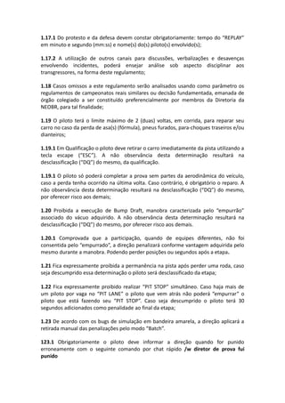 1.17.1 Do protesto e da defesa devem constar obrigatoriamente: tempo do “REPLAY”
em minuto e segundo (mm:ss) e nome(s) do(s) piloto(s) envolvido(s);
1.17.2 A utilização de outros canais para discussões, verbalizações e desavenças
envolvendo incidentes, poderá ensejar análise sob aspecto disciplinar aos
transgressores, na forma deste regulamento;
1.18 Casos omissos a este regulamento serão analisados usando como parâmetro os
regulamentos de campeonatos reais similares ou decisão fundamentada, emanada de
órgão colegiado a ser constituído preferencialmente por membros da Diretoria da
NEOBR, para tal finalidade;
1.19 O piloto terá o limite máximo de 2 (duas) voltas, em corrida, para reparar seu
carro no caso da perda de asa(s) (fórmula), pneus furados, para-choques traseiros e/ou
dianteiros;
1.19.1 Em Qualificação o piloto deve retirar o carro imediatamente da pista utilizando a
tecla escape (“ESC”). A não observância desta determinação resultará na
desclassificação (“DQ”) do mesmo, da qualificação.
1.19.1 O piloto só poderá completar a prova sem partes da aerodinâmica do veículo,
caso a perda tenha ocorrido na última volta. Caso contrário, é obrigatório o reparo. A
não observância desta determinação resultará na desclassificação (“DQ”) do mesmo,
por oferecer risco aos demais;
1.20 Proibida a execução de Bump Draft, manobra caracterizada pelo “empurrão”
associado do vácuo adquirido. A não observância desta determinação resultará na
desclassificação (“DQ”) do mesmo, por oferecer risco aos demais.
1.20.1 Comprovada que a participação, quando de equipes diferentes, não foi
consentida pelo “empurrado”, a direção penalizará conforme vantagem adquirida pelo
mesmo durante a manobra. Podendo perder posições ou segundos após a etapa.
1.21 Fica expressamente proibida a permanência na pista após perder uma roda, caso
seja descumprido essa determinação o piloto será desclassificado da etapa;
1.22 Fica expressamente proibido realizar “PIT STOP” simultâneo. Caso haja mais de
um piloto por vaga no “PIT LANE” o piloto que vem atrás não poderá “empurrar” o
piloto que está fazendo seu “PIT STOP”. Caso seja descumprido o piloto terá 30
segundos adicionados como penalidade ao final da etapa;
1.23 De acordo com os bugs de simulação em bandeira amarela, a direção aplicará a
retirada manual das penalizações pelo modo “Batch”.
123.1 Obrigatoriamente o piloto deve informar a direção quando for punido
erroneamente com o seguinte comando por chat rápido /w diretor de prova fui
punido
 