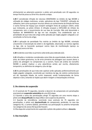 alinhamento) ao adversário posterior o piloto será penalizado com 20 segundos no
tempo final de prova ou Drive thru durante a etapa.
1.28 É considerada infração de natureza GRAVÍSSIMA no âmbito da liga NEOBR a
utilização de códigos maliciosos, scripts, aplicativos do tipo “CHEATER”, utilização de
softwares, bem como quaisquer recursos alheios ao conhecimento da Direção de Prova
e outras formas de trapaça que ensejem vantagem ilícita de qualquer ordem, ainda
que irrelevante, ao piloto infrator. A infração ensejará a EXPULSÃO do infrator do
campeonato, sem o ressarcimento de sua taxa de inscrição. Não está descartada a
hipótese de BANIMENTO da liga em tais situações. Fica estabelecido que as
penalidades de que trata este artigo serão aplicadas por órgão julgador colegiado a ser
constituído na forma do artigo;
1.29 A aplicação da penalidade fica restrita ao âmbito da liga NEOBR, orientada
unicamente à manutenção da ordem e da legalidade, observadas as normas vigentes
na liga, não se buscando quaisquer outros tipos de manifestação (apreço ou
desapreço) acerca do fato;
1.30 Incidentes ocorridos na primeira volta terão peso dobrado (x2);
1.31 Infrações e incidentes considerados como falta de esportividade, dentro e fora de
pista, de ordem gravíssima, ou de erros primários de pilotagem que causem danos a
prática de pilotagem no campeonato ou a outrem, ficará sob análise do Conselho
NEOBR e poderá implicar a uma advertência verbal, por escrito, afastamento
temporário, ou definitivo da categoria, e/ou da liga.
1.32 As penalizações de que trata este capítulo serão aplicadas preferencialmente por
órgão julgador colegiado, constituído por membros da liga, de notório conhecimento
em AV, reputação ilibada, de cunho impessoal, sendo fundamentadas de forma
objetiva e clara, evitando-se ilações que deem margem a interpretações errôneas.
2. Do sistema de suspensão
2.1 O acúmulo de 75 segundos, durante o decorrer do campeonato em penalizações
acarretará em suspensão automática de uma (01) etapa.
2.2 Quando a soma das penalizações atingir 75 segundos em uma mesma etapa o
piloto será desqualificado da etapa (DQ) e será suspenso da próxima.
2.3 Quando da reincidência, ocorrendo novo acúmulo de 75 segundos em
penalizações, o piloto será desclassificado do campeonato, perdendo, no caso das
categorias N1, a carteira (GOLD), permitindo sua participação na próxima temporada
nas categorias de acesso N2 (quando houver).
2.4 Na etapa de cumprimento de suspensão o piloto não poderá utilizar o descarte.
3. Das Inscrições
 