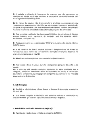 3.1 É vedada a utilização de logomarcas de empresas que não representem os
interesses da equipe ou da liga. Permitida a utilização de patrocínio somente com
autorização da empresa em questão.
3.2 Os nomes das equipes não devem remeter a produtos ou empresas sem seu
consentimento, salvo por mera coincidência e não envolvam logomarcas, a autorização
por parte da liga de nomes com esse conteúdo fica submetido a análise de aprovação
mediante documento comprobatório de autorização por parte dos envolvidos.
3.3 Fica permitida a utilização das logomarcas NEOBR ou de patrocínios da liga nos
veículos inscritos, e/ou, logomarcas de entidades sem fins lucrativos (ONGs,
Associações, Fundações, Etc)
3.4 As equipes deverão ser personalizadas, “SKIN” própria, compostas por, no máximo,
3 (TRÊS) pilotos.
3.4.1 Na confecção da pintura deve-se observar a obrigatoriedade de manter só
números nas asas e no bico do carro conforme definição em template disponível no
sincronizador (pasta raiz da IndyN1)
3.4.3 Realizar o envio das pinturas para o e-mail skins@neobr-av.com
3.5 Fica vedada a troca de veículo durante o campeonato por parte do piloto ou da
equipe.
3.6: A inscrição será efetuada mediante pagamento do valor estipulado para a
categoria / temporada pretendida e envio de “TEMPLATE” do veículo. A classificação
do piloto no campeonato, a participação em campanhas ou premiações fica vinculado
ao cumprimento deste artigo.
4. Substituições
4.1 Proibida a substituição de pilotos durante o decorrer da temporada na categoria
Fórmula N1;
4.2 Nas demais categorias a substituição será permitida mediante a comunicação ao
conselho NEOBR que analisará a possibilidade da efetuação do pedido.
5. Do Sistema Unificado de Pontuação (SUP):
5.1 A pontuação é padronizada em todas as categorias da NEOBR:
 