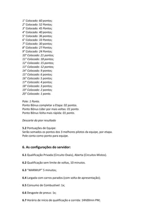 1° Colocado: 60 pontos;
2° Colocado: 52 Pontos;
3° Colocado: 45 Pontos;
4° Colocado: 40 pontos;
5° Colocado: 36 pontos;
6° Colocado: 33 Pontos;
7° Colocado: 30 pontos;
8° Colocado: 27 Pontos;
9° Colocado: 24 Pontos;
10° Colocado: 21 pontos;
11° Colocado: 18 pontos;
12° Colocado: 15 pontos;
13° Colocado: 12 pontos;
14° Colocado: 9 pontos;
15° Colocado: 6 pontos;
16° Colocado: 5 pontos;
17° Colocado: 4 pontos;
18° Colocado: 3 pontos;
19° Colocado: 2 pontos;
20° Colocado: 1 ponto.
Pole: 1 Ponto.
Ponto Bônus completar a Etapa: 02 pontos.
Ponto Bônus Líder por mais voltas: 01 ponto.
Ponto Bônus Volta mais rápida: 01 ponto.
Descarte do pior resultado
5.2 Pontuações de Equipe:
Serão somados os pontos dos 3 melhores pilotos da equipe, por etapa.
Pole conta como ponto para equipe.
6. As configurações do servidor:
6.1 Qualificação Privada (Circuito Ovais), Aberta (Circuitos Mistos).
6.2 Qualificação sem limite de voltas, 10 minutos.
6.3 “WARMUP” 5 minutos;
6.4 Largada com carros parados (com volta de apresentação);
6.5 Consumo de Combustível: 1x;
6.6 Desgaste de pneus: 1x;
6.7 Horário de início de qualificação e corrida: 14h00min PM;
 