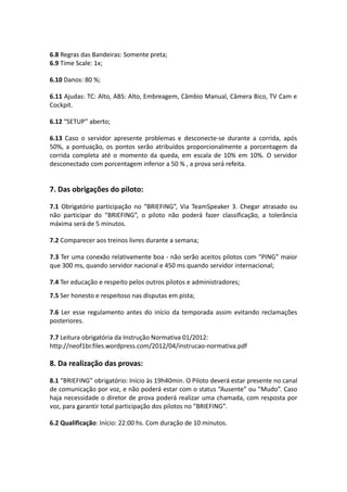 6.8 Regras das Bandeiras: Somente preta;
6.9 Time Scale: 1x;
6.10 Danos: 80 %;
6.11 Ajudas: TC: Alto, ABS: Alto, Embreagem, Câmbio Manual, Câmera Bico, TV Cam e
Cockpit.
6.12 “SETUP” aberto;
6.13 Caso o servidor apresente problemas e desconecte-se durante a corrida, após
50%, a pontuação, os pontos serão atribuídos proporcionalmente a porcentagem da
corrida completa até o momento da queda, em escala de 10% em 10%. O servidor
desconectado com porcentagem inferior a 50 % , a prova será refeita.
7. Das obrigações do piloto:
7.1 Obrigatório participação no “BRIEFING”, Via TeamSpeaker 3. Chegar atrasado ou
não participar do “BRIEFING”, o piloto não poderá fazer classificação, a tolerância
máxima será de 5 minutos.
7.2 Comparecer aos treinos livres durante a semana;
7.3 Ter uma conexão relativamente boa - não serão aceitos pilotos com “PING” maior
que 300 ms, quando servidor nacional e 450 ms quando servidor internacional;
7.4 Ter educação e respeito pelos outros pilotos e administradores;
7.5 Ser honesto e respeitoso nas disputas em pista;
7.6 Ler esse regulamento antes do início da temporada assim evitando reclamações
posteriores.
7.7 Leitura obrigatória da Instrução Normativa 01/2012:
http://neof1br.files.wordpress.com/2012/04/instrucao-normativa.pdf
8. Da realização das provas:
8.1 “BRIEFING” obrigatório: Início às 19h40min. O Piloto deverá estar presente no canal
de comunicação por voz, e não poderá estar com o status “Ausente” ou ”Mudo”. Caso
haja necessidade o diretor de prova poderá realizar uma chamada, com resposta por
voz, para garantir total participação dos pilotos no “BRIEFING”.
6.2 Qualificação: Início: 22:00 hs. Com duração de 10 minutos.
 