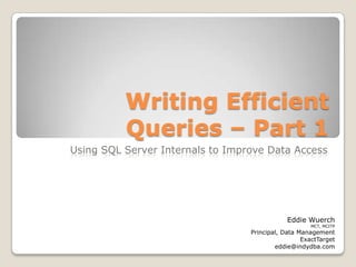 Writing Efficient Queries – Part 1 Using SQL Server Internals to Improve Data Access Eddie Wuerch MCT, MCITP Principal, Data Management ExactTarget eddie@indydba.com 