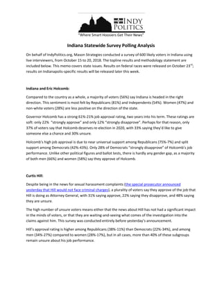 “Where Smart Hoosiers Get Their News”
Indiana Statewide Survey Polling Analysis
On behalf of IndyPolitics.org, Mason Strategies conducted a survey of 600 likely voters in Indiana using
live interviewers, from October 15 to 20, 2018. The topline results and methodology statement are
included below. This memo covers state issues. Results on federal races were released on October 23rd
;
results on Indianapolis-specific results will be released later this week.
Indiana and Eric Holcomb:
Compared to the country as a whole, a majority of voters (56%) say Indiana is headed in the right
direction. This sentiment is most felt by Republicans (81%) and Independents (54%). Women (47%) and
non-white voters (28%) are less positive on the direction of the state.
Governor Holcomb has a strong 61%-21% job approval rating, two years into his term. These ratings are
soft: only 22% “strongly approve” and only 12% “strongly disapprove”. Perhaps for that reason, only
37% of voters say that Holcomb deserves re-election in 2020, with 33% saying they’d like to give
someone else a chance and 30% unsure.
Holcomb’s high job approval is due to near universal support among Republicans (75%-7%) and split
support among Democrats (42%-43%). Only 28% of Democrats “strongly disapprove” of Holcomb’s job
performance. Unlike other political figures and ballot tests, there is hardly any gender gap, as a majority
of both men (66%) and women (58%) say they approve of Holcomb.
Curtis Hill:
Despite being in the news for sexual harassment complaints (the special prosecutor announced
yesterday that Hill would not face criminal charges), a plurality of voters say they approve of the job that
Hill is doing as Attorney General, with 31% saying approve, 22% saying they disapprove, and 48% saying
they are unsure.
The high number of unsure voters means either that the news about Hill has not had a significant impact
in the minds of voters, or that they are waiting-and-seeing what comes of the investigation into the
claims against him. This survey was conducted entirely before yesterday’s announcement.
Hill’s approval rating is higher among Republicans (38%-11%) than Democrats (22%-34%), and among
men (34%-27%) compared to women (28%-17%), but in all cases, more than 40% of these subgroups
remain unsure about his job performance.
 