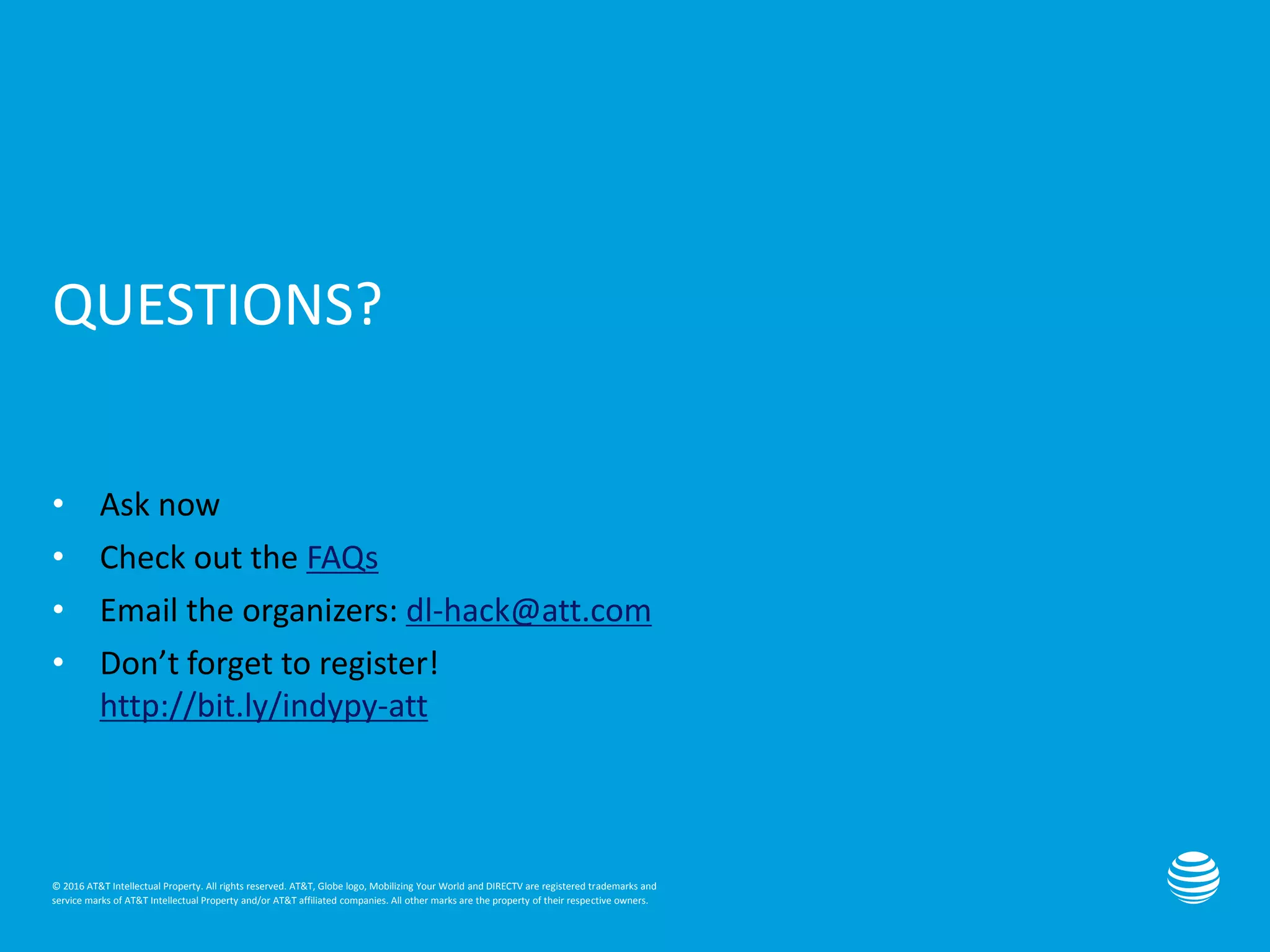 © 2016 AT&T Intellectual Property. All rights reserved. AT&T, Globe logo, Mobilizing Your World and DIRECTV are registered trademarks and
service marks of AT&T Intellectual Property and/or AT&T affiliated companies. All other marks are the property of their respective owners.
QUESTIONS?
• Ask now
• Check out the FAQs
• Email the organizers: dl-hack@att.com
• Don’t forget to register!
http://bit.ly/indypy-att
 