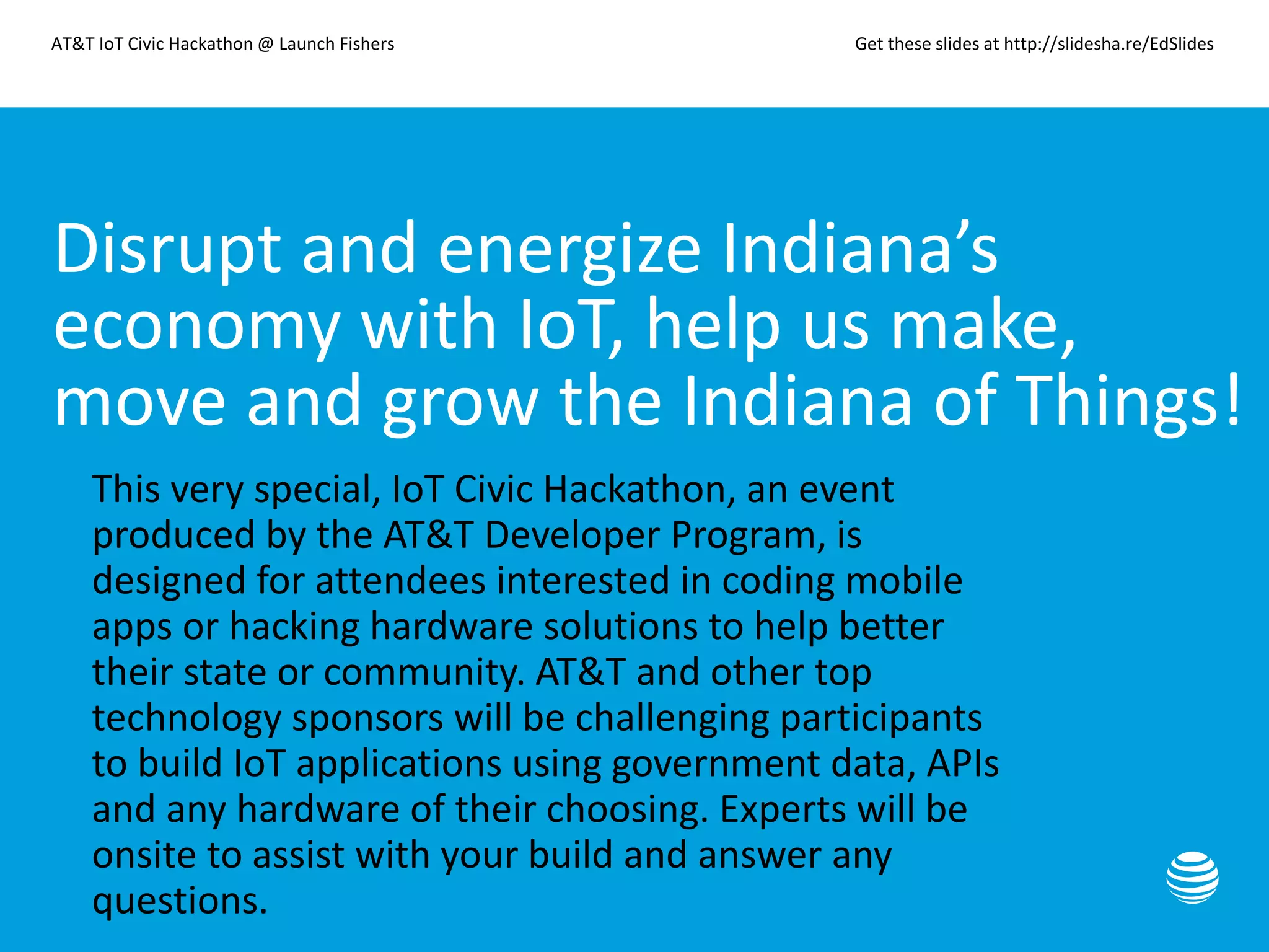 AT&T IoT Civic Hackathon @ Launch Fishers Get these slides at http://slidesha.re/EdSlides
Disrupt and energize Indiana’s
economy with IoT, help us make,
move and grow the Indiana of Things!
• This very special, IoT Civic Hackathon, an event
produced by the AT&T Developer Program, is
designed for attendees interested in coding mobile
apps or hacking hardware solutions to help better
their state or community. AT&T and other top
technology sponsors will be challenging participants
to build IoT applications using government data, APIs
and any hardware of their choosing. Experts will be
onsite to assist with your build and answer any
questions.
 