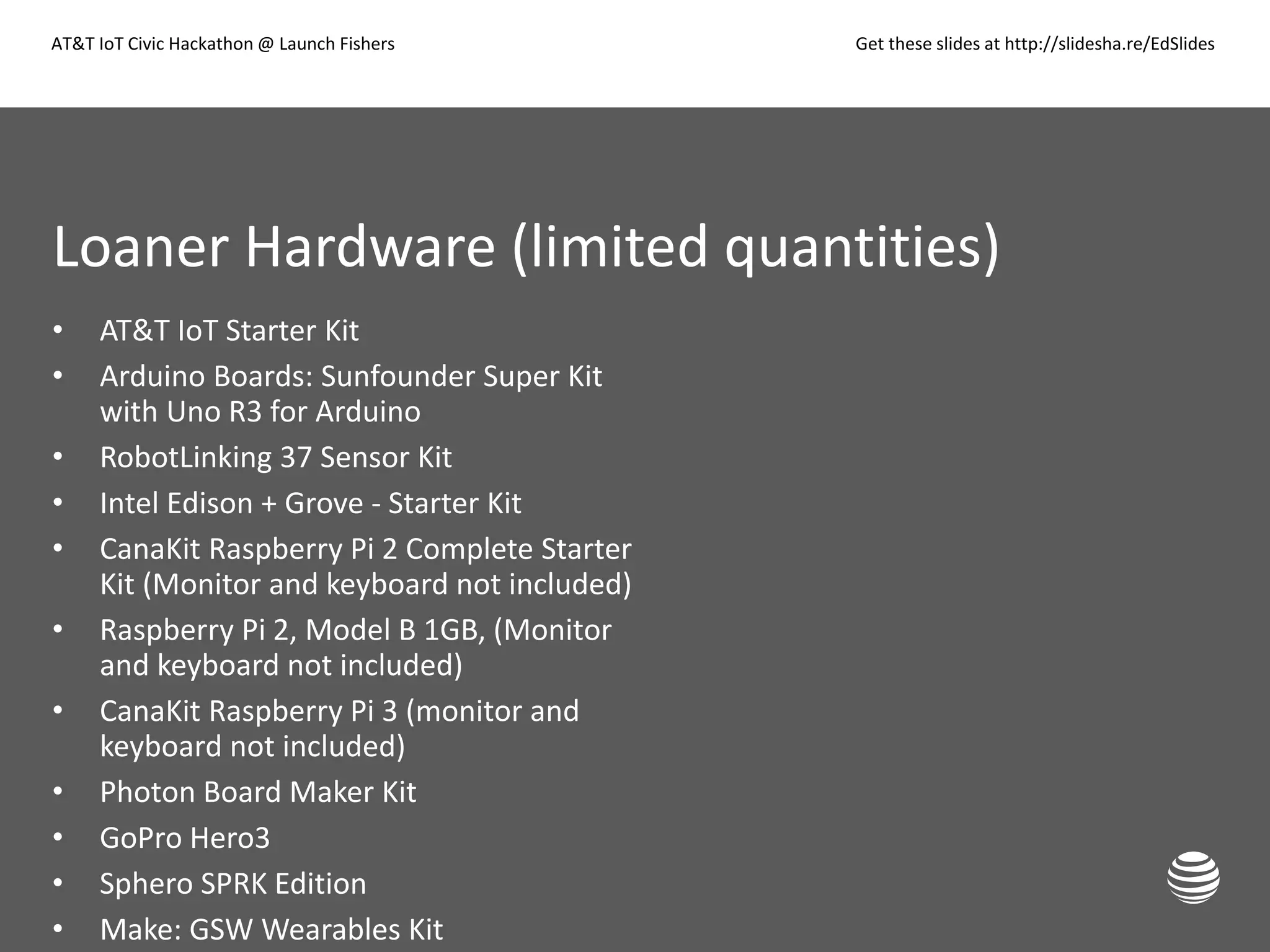 AT&T IoT Civic Hackathon @ Launch Fishers Get these slides at http://slidesha.re/EdSlides
Loaner Hardware (limited quantities)
• AT&T IoT Starter Kit
• Arduino Boards: Sunfounder Super Kit
with Uno R3 for Arduino
• RobotLinking 37 Sensor Kit
• Intel Edison + Grove - Starter Kit
• CanaKit Raspberry Pi 2 Complete Starter
Kit (Monitor and keyboard not included)
• Raspberry Pi 2, Model B 1GB, (Monitor
and keyboard not included)
• CanaKit Raspberry Pi 3 (monitor and
keyboard not included)
• Photon Board Maker Kit
• GoPro Hero3
• Sphero SPRK Edition
• Make: GSW Wearables Kit
 