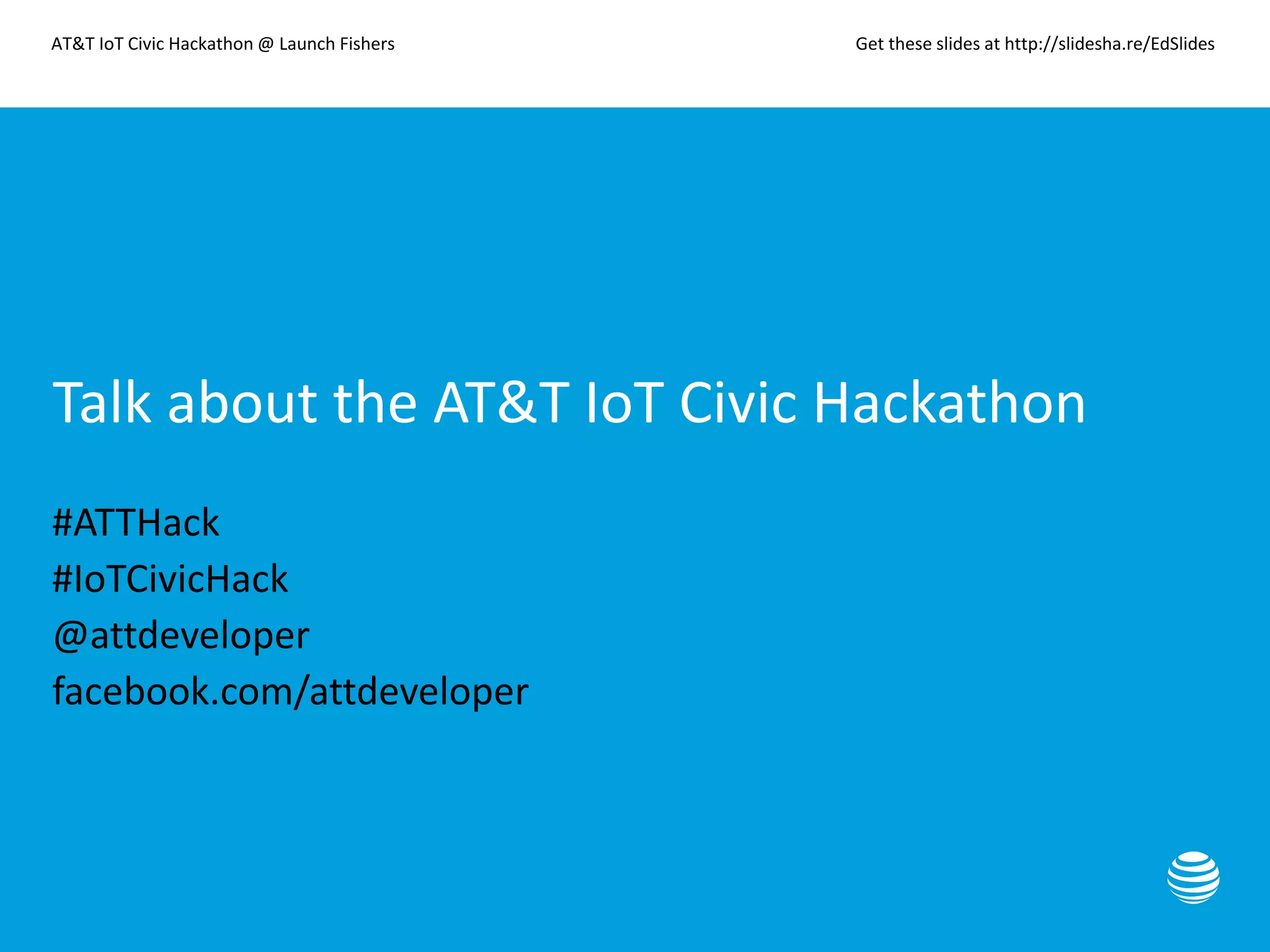 AT&T IoT Civic Hackathon @ Launch Fishers Get these slides at http://slidesha.re/EdSlides
Talk about the AT&T IoT Civic Hackathon
#ATTHack
#IoTCivicHack
@attdeveloper
facebook.com/attdeveloper
 