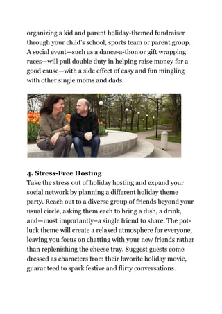 organizing a kid and parent holiday-themed fundraiser
through your child’s school, sports team or parent group.
A social event—such as a dance-a-thon or gift wrapping
races—will pull double duty in helping raise money for a
good cause—with a side effect of easy and fun mingling
with other single moms and dads.
4. Stress-Free Hosting
Take the stress out of holiday hosting and expand your
social network by planning a different holiday theme
party. Reach out to a diverse group of friends beyond your
usual circle, asking them each to bring a dish, a drink,
and—most importantly–a single friend to share. The pot-
luck theme will create a relaxed atmosphere for everyone,
leaving you focus on chatting with your new friends rather
than replenishing the cheese tray. Suggest guests come
dressed as characters from their favorite holiday movie,
guaranteed to spark festive and flirty conversations.
 