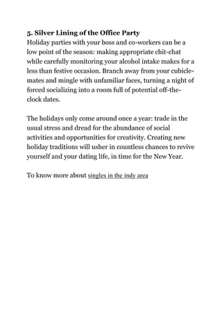 5. Silver Lining of the Office Party
Holiday parties with your boss and co-workers can be a
low point of the season: making appropriate chit-chat
while carefully monitoring your alcohol intake makes for a
less than festive occasion. Branch away from your cubicle-
mates and mingle with unfamiliar faces, turning a night of
forced socializing into a room full of potential off-the-
clock dates.
The holidays only come around once a year: trade in the
usual stress and dread for the abundance of social
activities and opportunities for creativity. Creating new
holiday traditions will usher in countless chances to revive
yourself and your dating life, in time for the New Year.
To know more about singles in the indy area
 