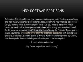 Determine Objectives Decide how many weeks in a year you’d like to use your home
and how many weeks you’d like to rent it. Next, determine your financial objectives.
Do you want to offset a portion of your costs? Do you hope to have your rental
revenues pay for all of the expenses associated with owning your vacation home?
Or do you want to make a profit? If so, how much? Apply the Formula If your goal is
to use your rental revenue to cover all of the expenses associated with owning your
property, Christine Karpinski, author of How to Rent Vacation Properties by Owner,
has developed a formula to help you calculate your break-even point.
For more information visit
http://www.indysoftwareartisans.org/
INDY SOFTWAR EARTISANS
 