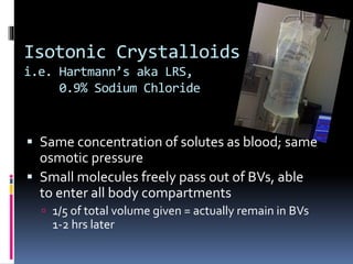 Isotonic Crystalloids
i.e. Hartmann’s aka LRS,
0.9% Sodium Chloride
 Same concentration of solutes as blood; same
osmotic pressure
 Small molecules freely pass out of BVs, able
to enter all body compartments
 1/5 of total volume given = actually remain in BVs
1-2 hrs later
 