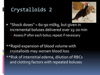 Crystalloids 2
 “Shock doses” = 60-90 ml/kg, but given in
incremental boluses delivered over 15-20 min
 Assess P after each bolus; repeat if necessary
**Rapid expansion of blood volume with
crystalloids may worsen blood loss
**Risk of interstitial edema, dilution of RBCs
and clotting factors with repeated boluses
 