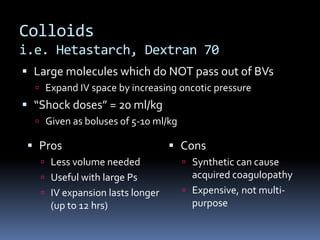 Colloids
i.e. Hetastarch, Dextran 70
 Large molecules which do NOT pass out of BVs
 Expand IV space by increasing oncotic pressure
 “Shock doses” = 20 ml/kg
 Given as boluses of 5-10 ml/kg
 Cons
 Synthetic can cause
acquired coagulopathy
 Expensive, not multi-
purpose
 Pros
 Less volume needed
 Useful with large Ps
 IV expansion lasts longer
(up to 12 hrs)
 
