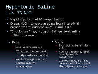 Hypertonic Saline
i.e. 7% NaCl
 Rapid expansion of IV compartment
 Draws H2O into vascular space from interstitial
compartment, endothelial cells, and RBCs
 “Shock dose” = 4-7ml/kg of 7% hypertonic saline
 Given over 20 min
 Cons
 Short-acting, benefits last
<1 hr
 Administration may result
in bradycardia &
arrhythmias
 CANNOT BE USED if P is
dehydrated or has marked
electrolyte disturbances
 Pros
 Small volumes needed
 CV function improvements
 Myocardial contraction,
 Head trauma, penetrating
wounds, reduces
inflammation
 