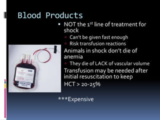 Blood Products
 NOT the 1st line of treatment for
shock
 Can’t be given fast enough
 Risk transfusion reactions
 Animals in shock don’t die of
anemia
 They die of LACK of vascular volume
 Transfusion may be needed after
initial resuscitation to keep
HCT > 20-25%
***Expensive
 