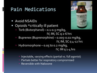 Pain Medications
 Avoid NSAIDs
 Opioids *critically ill patient
 Torb (Butorphanol) – 0.1-0.5 mg/kg,
IV, IM, SC q 2-6 hrs
 Buprenex (Buprenorphine) – 0.005-0.02 mg/kg,
IV, IM, SC q 4-12 hrs
 Hydromorphone – 0.05 to 0.2 mg/kg,
IV, IM q 1-4 hrs
 Injectable, varying effects (partial vs. full agonist)
 Partials better for respiratory compromised
 Reversible with Naloxone
 