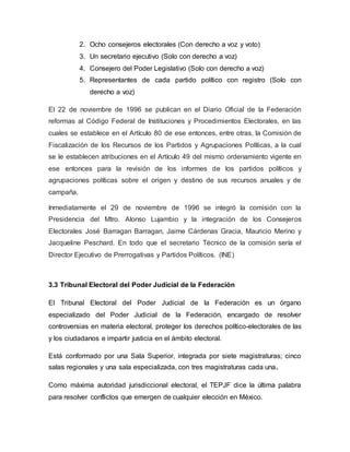 2. Ocho consejeros electorales (Con derecho a voz y voto)
3. Un secretario ejecutivo (Solo con derecho a voz)
4. Consejero del Poder Legislativo (Solo con derecho a voz)
5. Representantes de cada partido político con registro (Solo con
derecho a voz)
El 22 de noviembre de 1996 se publican en el Diario Oficial de la Federación
reformas al Código Federal de Instituciones y Procedimientos Electorales, en las
cuales se establece en el Artículo 80 de ese entonces, entre otras, la Comisión de
Fiscalización de los Recursos de los Partidos y Agrupaciones Políticas, a la cual
se le establecen atribuciones en el Artículo 49 del mismo ordenamiento vigente en
ese entonces para la revisión de los informes de los partidos políticos y
agrupaciones políticas sobre el origen y destino de sus recursos anuales y de
campaña.
Inmediatamente el 29 de noviembre de 1996 se integró la comisión con la
Presidencia del Mtro. Alonso Lujambio y la integración de los Consejeros
Electorales José Barragan Barragan, Jaime Cárdenas Gracia, Mauricio Merino y
Jacqueline Peschard. En todo que el secretario Técnico de la comisión sería el
Director Ejecutivo de Prerrogativas y Partidos Políticos. (INE)
3.3 Tribunal Electoral del Poder Judicial de la Federación
El Tribunal Electoral del Poder Judicial de la Federación es un órgano
especializado del Poder Judicial de la Federación, encargado de resolver
controversias en materia electoral, proteger los derechos político-electorales de las
y los ciudadanos e impartir justicia en el ámbito electoral.
Está conformado por una Sala Superior, integrada por siete magistraturas; cinco
salas regionales y una sala especializada, con tres magistraturas cada una.
Como máxima autoridad jurisdiccional electoral, el TEPJF dice la última palabra
para resolver conflictos que emergen de cualquier elección en México.
 