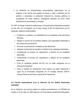  La resolución de procedimientos sancionadores, relacionados con la
violación a las normas que regulan el acceso a radio y televisión de los
partidos y candidatos, la aplicación imparcial de recursos públicos, la
propaganda de entes públicos, propaganda electoral, así como actos
anticipados de precampaña y campaña.
En 2007 el código Federal de Instituciones y Procedimientos Electorales aprobado
en ese año por el Congreso de la Unión otorgó al IFE 53 atribuciones con los
siguientes objetivos fundamentales:
 Fortalecer la confianza y la credibilidad de la ciudadanía en las elecciones
federales.
 Regular el acceso de los partidos políticos y las autoridades electorales a
los medios de comunicación.
 Promover la participación ciudadana en las elecciones.
 Asegurar condiciones de equidad y civilidad en las campañas electorales.
 Transparentar el proceso de organización y difusión de los resultados
electorales.
 Transparentar el proceso de organización y difusión de los resultados
electorales.
 Crear la contraloría General del IFE con un titular designado por la
Cámara de Diputados.
 Crear la Unidad de fiscalización como órgano con plena autonomía a
cargo de un funcionario designado por el Consejo General. (TEPJF,
Tribunal Electoral del Poder Judicial de la Federación)
3.4 Fiscalía Especializada para la Atención de los Delitos Electorales
(FEPADE)
Es la institución que procura justicia en materia penal-electoral. La FEPADE fue
creada el 19 de Julio de 1994 adscrita a la Procuraduría General de la Republica,
 