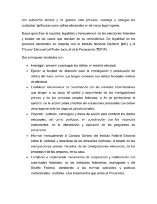 con autonomía técnica y de gestión; esta previene, investiga y persigue las
conductas tipificadas como delitos electorales en el marco legal vigente.
Busca garantizar la equidad, legalidad y transparencia de las elecciones federales
y locales en los casos que resultan de su competencia. Da legalidad en los
procesos electorales en conjunto con el Instituto Nacional Electoral (INE) y el
Tribunal Electoral del Poder Judicial de la Federación (TEPJF).
Sus principales facultades son:
 Investigar, prevenir y perseguir los delitos en materia electoral
 Ejercer la facultad de atracción para la investigación y persecución de
delitos del fuero común que tengan conexión con delitos federales materia
de electoral.
 Establecer mecanismos de coordinación con las unidades administrativas
que tengan a su cargo el control y seguimiento de las averiguaciones
previas y de los procesos penales federales, a fin de perfeccionar el
ejercicio de la acción penal y facilitar las actuaciones procesales que deban
desahogarse ante los órganos jurisdiccionales.
 Proponer, políticas, estrategias y líneas de acción para combatir los delitos
electorales; así como participar, en coordinación con las instancias
competentes, en la elaboración y ejecución de los programas de
prevención.
 Informar mensualmente al Consejo General del Instituto Federal Electoral
sobre la cantidad y naturaleza de las denuncias recibidas, el estado de las
averiguaciones previas iniciadas, de las consignaciones efectuadas, de los
procesos y de los amparos, en su caso.
 Fortalecer e implementar mecanismos de cooperación y colaboración con
autoridades federales, de las entidades federativas, municipales y del
Distrito Federal, atendiendo a las normas aplicables y políticas
institucionales, conforme a los lineamientos que emita el Procurador.
 