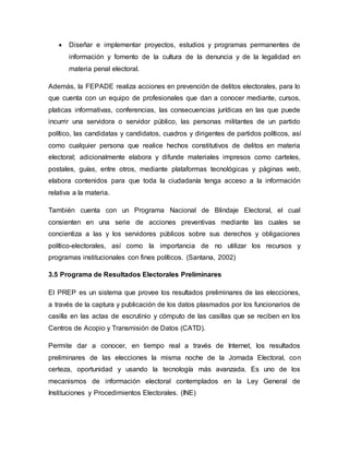  Diseñar e implementar proyectos, estudios y programas permanentes de
información y fomento de la cultura de la denuncia y de la legalidad en
materia penal electoral.
Además, la FEPADE realiza acciones en prevención de delitos electorales, para lo
que cuenta con un equipo de profesionales que dan a conocer mediante, cursos,
platicas informativas, conferencias, las consecuencias jurídicas en las que puede
incurrir una servidora o servidor público, las personas militantes de un partido
político, las candidatas y candidatos, cuadros y dirigentes de partidos políticos, así
como cualquier persona que realice hechos constitutivos de delitos en materia
electoral; adicionalmente elabora y difunde materiales impresos como carteles,
postales, guías, entre otros, mediante plataformas tecnológicas y páginas web,
elabora contenidos para que toda la ciudadanía tenga acceso a la información
relativa a la materia.
También cuenta con un Programa Nacional de Blindaje Electoral, el cual
consienten en una serie de acciones preventivas mediante las cuales se
concientiza a las y los servidores públicos sobre sus derechos y obligaciones
político-electorales, así como la importancia de no utilizar los recursos y
programas institucionales con fines políticos. (Santana, 2002)
3.5 Programa de Resultados Electorales Preliminares
El PREP es un sistema que provee los resultados preliminares de las elecciones,
a través de la captura y publicación de los datos plasmados por los funcionarios de
casilla en las actas de escrutinio y cómputo de las casillas que se reciben en los
Centros de Acopio y Transmisión de Datos (CATD).
Permite dar a conocer, en tiempo real a través de Internet, los resultados
preliminares de las elecciones la misma noche de la Jornada Electoral, con
certeza, oportunidad y usando la tecnología más avanzada. Es uno de los
mecanismos de información electoral contemplados en la Ley General de
Instituciones y Procedimientos Electorales. (INE)
 