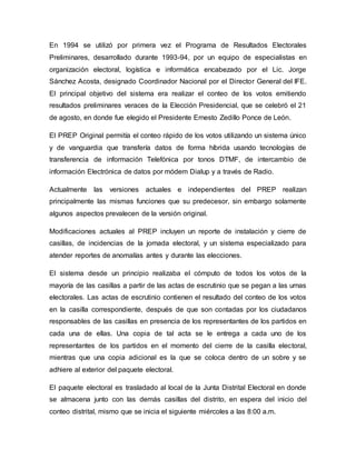 En 1994 se utilizó por primera vez el Programa de Resultados Electorales
Preliminares, desarrollado durante 1993-94, por un equipo de especialistas en
organización electoral, logística e informática encabezado por el Lic. Jorge
Sánchez Acosta, designado Coordinador Nacional por el Director General del IFE.
El principal objetivo del sistema era realizar el conteo de los votos emitiendo
resultados preliminares veraces de la Elección Presidencial, que se celebró el 21
de agosto, en donde fue elegido el Presidente Ernesto Zedillo Ponce de León.
El PREP Original permitía el conteo rápido de los votos utilizando un sistema único
y de vanguardia que transfería datos de forma híbrida usando tecnologías de
transferencia de información Telefónica por tonos DTMF, de intercambio de
información Electrónica de datos por módem Dialup y a través de Radio.
Actualmente las versiones actuales e independientes del PREP realizan
principalmente las mismas funciones que su predecesor, sin embargo solamente
algunos aspectos prevalecen de la versión original.
Modificaciones actuales al PREP incluyen un reporte de instalación y cierre de
casillas, de incidencias de la jornada electoral, y un sistema especializado para
atender reportes de anomalías antes y durante las elecciones.
El sistema desde un principio realizaba el cómputo de todos los votos de la
mayoría de las casillas a partir de las actas de escrutinio que se pegan a las urnas
electorales. Las actas de escrutinio contienen el resultado del conteo de los votos
en la casilla correspondiente, después de que son contadas por los ciudadanos
responsables de las casillas en presencia de los representantes de los partidos en
cada una de ellas. Una copia de tal acta se le entrega a cada uno de los
representantes de los partidos en el momento del cierre de la casilla electoral,
mientras que una copia adicional es la que se coloca dentro de un sobre y se
adhiere al exterior del paquete electoral.
El paquete electoral es trasladado al local de la Junta Distrital Electoral en donde
se almacena junto con las demás casillas del distrito, en espera del inicio del
conteo distrital, mismo que se inicia el siguiente miércoles a las 8:00 a.m.
 