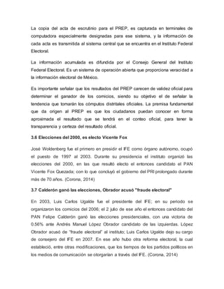 La copia del acta de escrutinio para el PREP, es capturada en terminales de
computadora especialmente designadas para ese sistema, y la información de
cada acta es transmitida al sistema central que se encuentra en el Instituto Federal
Electoral.
La información acumulada es difundida por el Consejo General del Instituto
Federal Electoral. Es un sistema de operación abierta que proporciona veracidad a
la información electoral de México.
Es importante señalar que los resultados del PREP carecen de validez oficial para
determinar el ganador de los comicios, siendo su objetivo el de señalar la
tendencia que tomarán los cómputos distritales oficiales. La premisa fundamental
que da origen al PREP es que los ciudadanos puedan conocer en forma
aproximada el resultado que se tendrá en el conteo oficial, para tener la
transparencia y certeza del resultado oficial.
3.6 Elecciones del 2000, es electo Vicente Fox
José Woldenberg fue el primero en presidir el IFE como órgano autónomo, ocupó
el puesto de 1997 al 2003. Durante su presidencia el instituto organizó las
elecciones del 2000, en las que resultó electo el entonces candidato el PAN
Vicente Fox Quezada; con lo que concluyó el gobierno del PRI prolongado durante
más de 70 años. (Corona, 2014)
3.7 Calderón ganó las elecciones, Obrador acusó "fraude electoral"
En 2003, Luis Carlos Ugalde fue el presidente del IFE; en su periodo se
organizaron los comicios del 2006; el 2 julio de ese año el entonces candidato del
PAN Felipe Calderón ganó las elecciones presidenciales, con una victoria de
0.56% ante Andrés Manuel López Obrador candidato de las izquierdas. López
Obrador acusó de “fraude electoral” al instituto; Luis Carlos Ugalde dejo su cargo
de consejero del IFE en 2007. En ese año hubo otra reforma electoral, la cual
estableció, entre otras modificaciones, que los tiempos de los partidos políticos en
los medios de comunicación se otorgarían a través del IFE. (Corona, 2014)
 