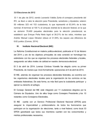 3.8 Elecciones de 2012
El 1 de julio de 2012, siendo Leonardo Valdés Zurita el consejero presidente del
IFE, se llevó a cabo la elección para Presidente, senadores y diputados; votaron
50 millones 323 mil 153 ciudadanos, lo que representó el 63.34% de la lista
nominal. Al terminar al 100 % el cómputo distrital de la elección federal, en la que
se abrieron 78,469 paquetes electorales para la elección presidencial, se
estableció que Enrique Peña Nieto logró el 38.21% de los votos, mientras que
Andrés Manuel López Obrador obtuvo el 31.59%; los separa una diferencia de
6.62 puntos (Corona, 2014)
IV. Instituto Nacional Electoral (INE)
La Reforma Constitucional en materia política-electoral, publicada el 10 de febrero
del 2014 y uno de los objetivos principales de esta consistió en homologar los
estándares con los que se organizan los procesos electorales federales y locales,
asegurando así altos niveles de calidad en nuestra democracia electoral.
El 3 de abril de 2014, Lorenzo Córdova Vianello fue elegido como su primer
Presidente, de manera que inició formalmente operaciones el 4 de abril de 2014.
El INE, además de organizar los procesos electorales federales, se coordina con
los organismos electorales locales para la organización de los comicios en las
entidades federativas. De esta forma, es más fácil para la ciudadanía participar y
ejercer su derecho al sufragio.
El Consejo General del INE está integrado por 11 ciudadanos elegidos por la
Cámara de Diputados. Uno de ellos funge como Consejero Presidente y los 10
restantes como Consejeros Electorales.
El INE cuenta con un Servicio Profesional Electoral Nacional (SPEN) para
asegurar la imparcialidad y profesionalismo de todos los funcionarios que
participan en la organización de elecciones, tanto a nivel federal, como local. El
SPEN garantizará que todos sus miembros cuenten con los conocimientos y
méritos profesionales necesarios.
 