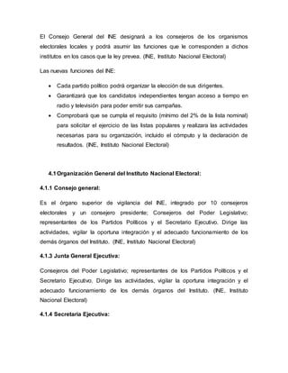 El Consejo General del INE designará a los consejeros de los organismos
electorales locales y podrá asumir las funciones que le corresponden a dichos
institutos en los casos que la ley prevea. (INE, Instituto Nacional Electoral)
Las nuevas funciones del INE:
 Cada partido político podrá organizar la elección de sus dirigentes.
 Garantizará que los candidatos independientes tengan acceso a tiempo en
radio y televisión para poder emitir sus campañas.
 Comprobará que se cumpla el requisito (mínimo del 2% de la lista nominal)
para solicitar el ejercicio de las listas populares y realizara las actividades
necesarias para su organización, incluido el cómputo y la declaración de
resultados. (INE, Instituto Nacional Electoral)
4.1Organización General del Instituto Nacional Electoral:
4.1.1 Consejo general:
Es el órgano superior de vigilancia del INE, integrado por 10 consejeros
electorales y un consejero presidente; Consejeros del Poder Legislativo;
representantes de los Partidos Políticos y el Secretario Ejecutivo. Dirige las
actividades, vigilar la oportuna integración y el adecuado funcionamiento de los
demás órganos del Instituto. (INE, Instituto Nacional Electoral)
4.1.3 Junta General Ejecutiva:
Consejeros del Poder Legislativo; representantes de los Partidos Políticos y el
Secretario Ejecutivo. Dirige las actividades, vigilar la oportuna integración y el
adecuado funcionamiento de los demás órganos del Instituto. (INE, Instituto
Nacional Electoral)
4.1.4 Secretaria Ejecutiva:
 