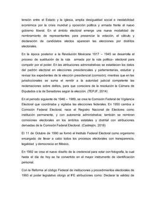 tensión entre el Estado y la iglesia, amplia desigualdad social e inestabilidad
económica por la crisis mundial y oposición política y armada frente al nuevo
gobierno liberal. En el ámbito electoral emerge una nueva modalidad de
nombramiento de representantes para presenciar la votación, el cálculo y
declaración de candidatos electos aparecen las elecciones por distritos
electorales.
En la época posterior a la Revolución Mexicana 1917 – 1945 se desarrolla el
proceso de sustitución de la ruta armada por la ruta político- electoral para
competir por el poder. En las atribuciones administrativas se establecen los datos
del padrón electoral en elecciones presidenciales y parlamentarias, estudiar y
revisar los expedientes de la elección presidencial (comisión); mientras que en las
jurisdiccionales se suma el remitir a la autoridad judicial competente las
reclamaciones sobre delitos, para que conociera de la resolución la Cámara de
Diputados o la de Senadores según la elección. (TEPJF, 2014)
En el periodo siguiente de 1946 – 1989, se crea la Comisión Federal de Vigilancia
Electoral que coordinaba y vigilaba las elecciones federales. En 1950 cambia a
Comisión Federal Electoral, nace el Registro Nacional de Electores como
institución permanente, y con autonomía administrativa; también se nombran
comisiones electorales en los ámbitos estatales y distrital con atribuciones
derivadas de la Comisión Federal Electoral. (Castrejón, 2018)
El 11 de Octubre de 1990 se formó el Instituto Federal Electoral como organismo
encargado de llevar a cabo todos los procesos electorales con transparencia,
legalidad y democracia en México.
En 1992 se crea el nuevo diseño de la credencial para votar con fotografía, la cual
hasta el día de hoy se ha convertido en el mayor instrumento de identificación
personal.
Con la Reforma al código Federal de instituciones y procedimientos electorales de
1993 el poder legislativo otorgo al IFE atribuciones como: Declarar la validez de
 