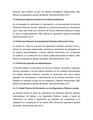 Electoral, para contribuir al logro de objetivos estratégicos institucionales. (INE,
Manual de organizacion general del Instituto Nacional Electoral, 2017)
4.1.8 Dirección Ejecutiva del Servicio Profesional Electoral
Es la encargada de administrar la organización y el funcionamiento del servicio
Profesional Electoral nacional, aplicando de manera permanente los mecanismos
que lo rigen para contar con miembros del Servicio altamente calificados y elevar
su nivel de profesionalización. (INE, Manual de organizacion general del Instituto
Nacional Electoral, 2017)
4.1.9 Dirección Electoral de Capacitación Electoral y Educación Cívica
Su función es dirigir los procesos de capacitación electoral, educación cívica y
difusión de campañas institucionales, mediante la coordinación de actividades con
los órganos desconcentrados, y actores externos involucrados, con el propósito
de contribuir a la construcción de la cultura política-democrática en México. (INE,
Manual de organizacion general del Instituto Nacional Electoral, 2017)
4.1.10 Dirección Ejecutiva de Administración
El principal objetivo es administrar los recursos humanos, financieros, materiales,
servicios generales y de obra pública requerida por las unidades administrativas
del Instituto Nacional Electoral, mediante la observancia del marco jurídico
aplicable y la modernización y sistematización de los procesos asociados, con la
finalidad de coadyuvar al logro de los programas y objetivos institucionales. (INE,
Manual de organizacion general del Instituto Nacional Electoral, 2017)
4.1.11 Unidad Técnica de Vinculación con los Organismos Públicos Locales
Su principal función es dirigir los mecanismos de vinculación entre las unidades
administrativas del Instituto y los Organismos Públicos Locales, a través de
mecanismos de control y seguimiento que permitan dar cumplimiento a lo
establecido en la legislación de la materia. (INE, Manual de organizacion general
del Instituto Nacional Electoral, 2017)
 
