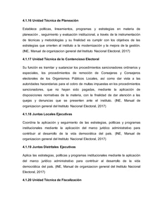 4.1.16 Unidad Técnica de Planeación
Establece políticas, lineamientos, programas y estrategias en materia de
planeación , seguimiento y evaluación institucional, a través de la instrumentación
de técnicas y metodologías y su finalidad es cumplir con los objetivos de las
estrategias que orienten al instituto a la modernización y la mejora de la gestión.
(INE, Manual de organizacion general del Instituto Nacional Electoral, 2017)
4.1.17 Unidad Técnica de lo Contencioso Electoral
Su función es tramitar y sustanciar los procedimientos sancionadores ordinarios y
especiales, los procedimientos de remoción de Consejeras y Consejeros
electorales de los Organismos Públicos Locales, así como dar vista a las
autoridades hacendarias para el cobro de multas impuestas en los procedimientos
sancionadores, que no hayan sido pagadas, mediante la aplicación de
disposiciones normativas de la materia, con la finalidad de dar atención a las
quejas y denuncias que se presenten ante el instituto. (INE, Manual de
organizacion general del Instituto Nacional Electoral, 2017)
4.1.18 Juntas Locales Ejecutivas
Coordina la aplicación y seguimiento de las estrategias, políticas y programas
institucionales mediante la aplicación del marco jurídico administrativo para
contribuir al desarrollo de la vida democrática del país. (INE, Manual de
organizacion general del Instituto Nacional Electoral, 2017)
4.1.19 Juntas Distritales Ejecutivas
Aplica las estrategias, políticas y programas institucionales mediante la aplicación
del marco jurídico administrativo para contribuir al desarrollo de la vida
democrática del país. (INE, Manual de organizacion general del Instituto Nacional
Electoral, 2017)
4.1.20 Unidad Técnica de Fiscalización
 