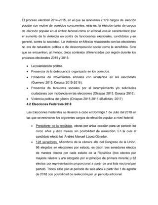 El proceso electoral 2014-2015, en el que se renovaron 2,179 cargos de elección
popular con motivo de comicios concurrentes, esto es, la elección tanto de cargos
de elección popular en el ámbito federal como en el local, estuvo caracterizado por
el aumento de la violencia en contra de funcionarios electorales, candidatos y en
general, contra la sociedad. La violencia en México relacionada con las elecciones
no era de naturaleza política o de descomposición social como la xenofobia. Sino
que se encuentran, al menos, cinco contextos diferenciados por región durante los
procesos electorales 2015 y 2016:
 La polarización política.
 Presencia de la delincuencia organizada en los comicios.
 Presencia de movimientos sociales con incidencia en las elecciones
(Guerrero 2015, Oaxaca 2015-2016).
 Presencia de tensiones sociales por el incumplimiento y/o solicitudes
ciudadanas con incidencia en las elecciones (Chiapas 2015, Oaxaca 2016).
 Violencia política de género (Chiapas 2015-2016) (Ballivián, 2017)
4.2 Elecciones Federales 2018
Las Elecciones Federales se llevaron a cabo el Domingo 1 de Julio del 2018 en
las que se renovaron los siguientes cargos de elección popular a nivel federal:
 Presidente de la república, electo por única ocasión para un periodo de
cinco años y diez meses sin posibilidad de reelección. En la cual el
candidato electo fue Andrés Manuel López Obrador.
 128 senadores Miembros de la cámara alta del Congreso de la Unión.
96 elegidos en elecciones por estado, es decir, tres senadores electos
de manera directa por cada estado de la República (dos electos por
mayoría relativa y uno otorgado por el principio de primera minoría) y 32
electos por representación proporcional a partir de una lista nacional por
partido. Todos ellos por un periodo de seis años a partir del 1 de agosto
de 2018 con posibilidad de reelección por un periodo adicional.
 